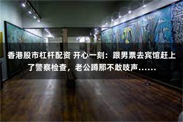 香港股市杠杆配资 开心一刻：跟男票去宾馆赶上了警察检查，老公蹲那不敢吱声……