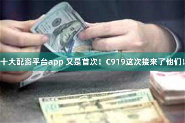 十大配资平台app 又是首次！C919这次接来了他们！