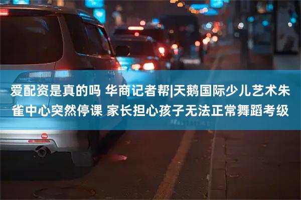 爱配资是真的吗 华商记者帮|天鹅国际少儿艺术朱雀中心突然停课 家长担心孩子无法正常舞蹈考级