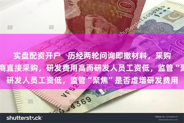 实盘配资开户   历经两轮问询即撤材料，采购全流程外协而非向制造商直接采购，研发费用高而研发人员工资低，监管“聚焦”是否虚增研发费用