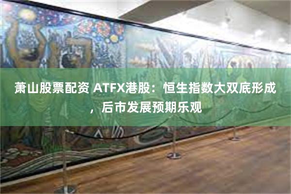 萧山股票配资 ATFX港股：恒生指数大双底形成，后市发展预期乐观