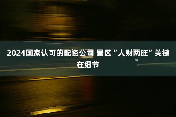 2024国家认可的配资公司 景区“人财两旺”关键在细节