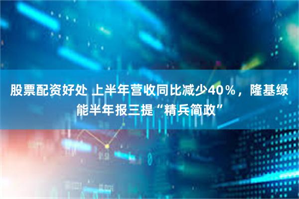 股票配资好处 上半年营收同比减少40％，隆基绿能半年报三提“精兵简政”